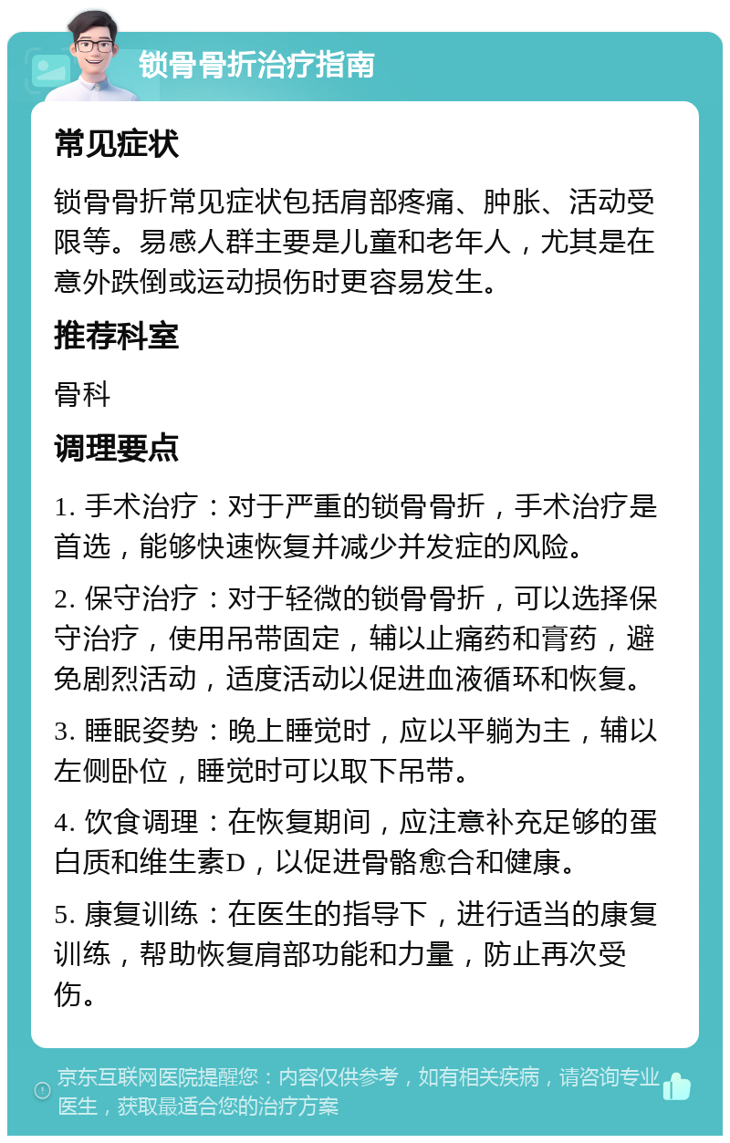 锁骨骨折治疗指南 常见症状 锁骨骨折常见症状包括肩部疼痛、肿胀、活动受限等。易感人群主要是儿童和老年人，尤其是在意外跌倒或运动损伤时更容易发生。 推荐科室 骨科 调理要点 1. 手术治疗：对于严重的锁骨骨折，手术治疗是首选，能够快速恢复并减少并发症的风险。 2. 保守治疗：对于轻微的锁骨骨折，可以选择保守治疗，使用吊带固定，辅以止痛药和膏药，避免剧烈活动，适度活动以促进血液循环和恢复。 3. 睡眠姿势：晚上睡觉时，应以平躺为主，辅以左侧卧位，睡觉时可以取下吊带。 4. 饮食调理：在恢复期间，应注意补充足够的蛋白质和维生素D，以促进骨骼愈合和健康。 5. 康复训练：在医生的指导下，进行适当的康复训练，帮助恢复肩部功能和力量，防止再次受伤。