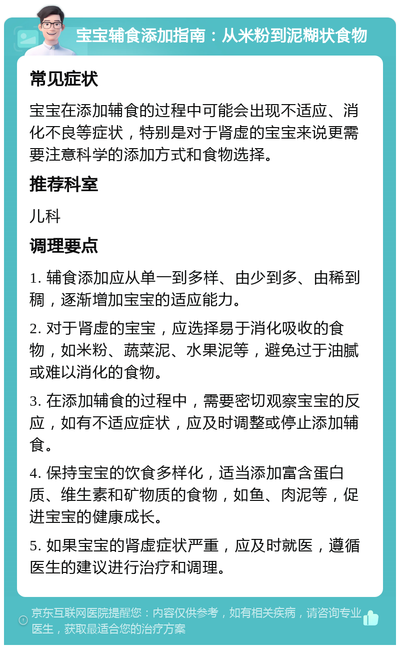 宝宝辅食添加指南：从米粉到泥糊状食物 常见症状 宝宝在添加辅食的过程中可能会出现不适应、消化不良等症状，特别是对于肾虚的宝宝来说更需要注意科学的添加方式和食物选择。 推荐科室 儿科 调理要点 1. 辅食添加应从单一到多样、由少到多、由稀到稠，逐渐增加宝宝的适应能力。 2. 对于肾虚的宝宝，应选择易于消化吸收的食物，如米粉、蔬菜泥、水果泥等，避免过于油腻或难以消化的食物。 3. 在添加辅食的过程中，需要密切观察宝宝的反应，如有不适应症状，应及时调整或停止添加辅食。 4. 保持宝宝的饮食多样化，适当添加富含蛋白质、维生素和矿物质的食物，如鱼、肉泥等，促进宝宝的健康成长。 5. 如果宝宝的肾虚症状严重，应及时就医，遵循医生的建议进行治疗和调理。