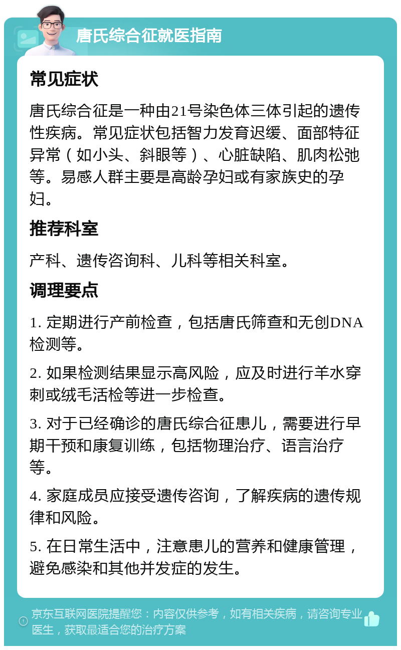 唐氏综合征就医指南 常见症状 唐氏综合征是一种由21号染色体三体引起的遗传性疾病。常见症状包括智力发育迟缓、面部特征异常（如小头、斜眼等）、心脏缺陷、肌肉松弛等。易感人群主要是高龄孕妇或有家族史的孕妇。 推荐科室 产科、遗传咨询科、儿科等相关科室。 调理要点 1. 定期进行产前检查，包括唐氏筛查和无创DNA检测等。 2. 如果检测结果显示高风险，应及时进行羊水穿刺或绒毛活检等进一步检查。 3. 对于已经确诊的唐氏综合征患儿，需要进行早期干预和康复训练，包括物理治疗、语言治疗等。 4. 家庭成员应接受遗传咨询，了解疾病的遗传规律和风险。 5. 在日常生活中，注意患儿的营养和健康管理，避免感染和其他并发症的发生。