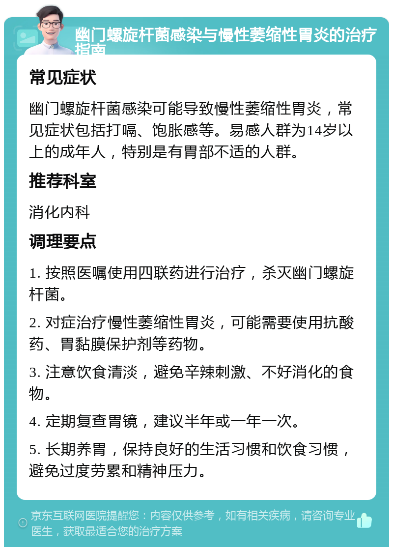 幽门螺旋杆菌感染与慢性萎缩性胃炎的治疗指南 常见症状 幽门螺旋杆菌感染可能导致慢性萎缩性胃炎，常见症状包括打嗝、饱胀感等。易感人群为14岁以上的成年人，特别是有胃部不适的人群。 推荐科室 消化内科 调理要点 1. 按照医嘱使用四联药进行治疗，杀灭幽门螺旋杆菌。 2. 对症治疗慢性萎缩性胃炎，可能需要使用抗酸药、胃黏膜保护剂等药物。 3. 注意饮食清淡，避免辛辣刺激、不好消化的食物。 4. 定期复查胃镜，建议半年或一年一次。 5. 长期养胃，保持良好的生活习惯和饮食习惯，避免过度劳累和精神压力。