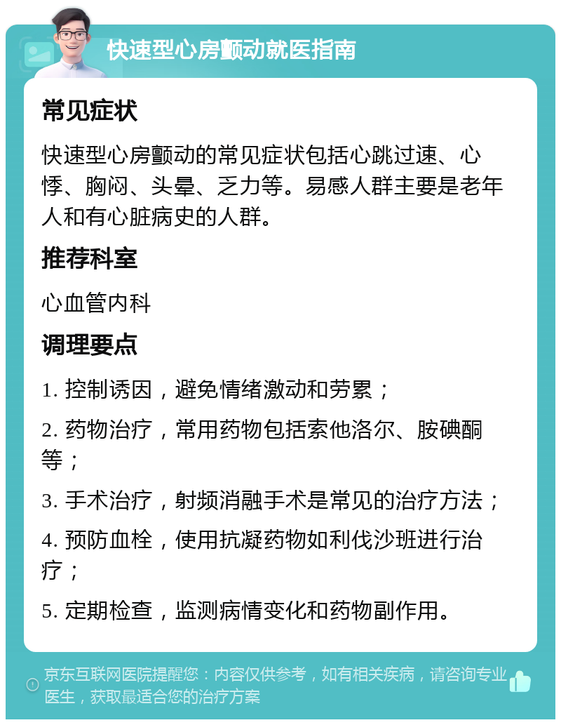 快速型心房颤动就医指南 常见症状 快速型心房颤动的常见症状包括心跳过速、心悸、胸闷、头晕、乏力等。易感人群主要是老年人和有心脏病史的人群。 推荐科室 心血管内科 调理要点 1. 控制诱因，避免情绪激动和劳累； 2. 药物治疗，常用药物包括索他洛尔、胺碘酮等； 3. 手术治疗，射频消融手术是常见的治疗方法； 4. 预防血栓，使用抗凝药物如利伐沙班进行治疗； 5. 定期检查，监测病情变化和药物副作用。