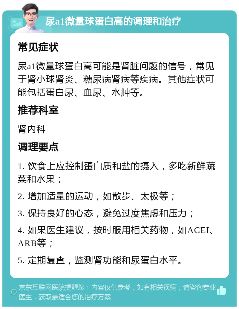 尿a1微量球蛋白高的调理和治疗 常见症状 尿a1微量球蛋白高可能是肾脏问题的信号，常见于肾小球肾炎、糖尿病肾病等疾病。其他症状可能包括蛋白尿、血尿、水肿等。 推荐科室 肾内科 调理要点 1. 饮食上应控制蛋白质和盐的摄入，多吃新鲜蔬菜和水果； 2. 增加适量的运动，如散步、太极等； 3. 保持良好的心态，避免过度焦虑和压力； 4. 如果医生建议，按时服用相关药物，如ACEI、ARB等； 5. 定期复查，监测肾功能和尿蛋白水平。