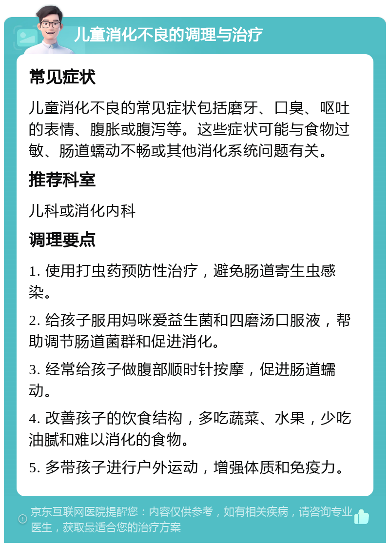 儿童消化不良的调理与治疗 常见症状 儿童消化不良的常见症状包括磨牙、口臭、呕吐的表情、腹胀或腹泻等。这些症状可能与食物过敏、肠道蠕动不畅或其他消化系统问题有关。 推荐科室 儿科或消化内科 调理要点 1. 使用打虫药预防性治疗，避免肠道寄生虫感染。 2. 给孩子服用妈咪爱益生菌和四磨汤口服液，帮助调节肠道菌群和促进消化。 3. 经常给孩子做腹部顺时针按摩，促进肠道蠕动。 4. 改善孩子的饮食结构，多吃蔬菜、水果，少吃油腻和难以消化的食物。 5. 多带孩子进行户外运动，增强体质和免疫力。