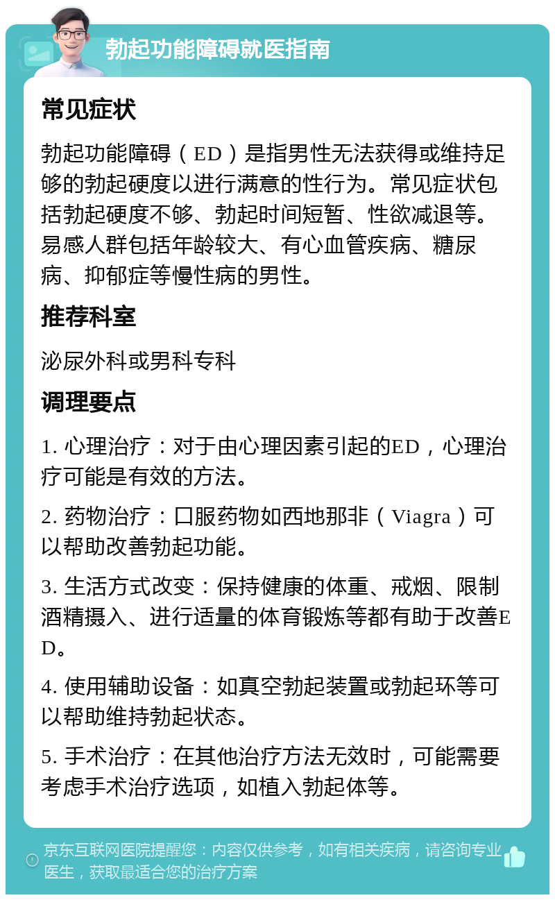 勃起功能障碍就医指南 常见症状 勃起功能障碍（ED）是指男性无法获得或维持足够的勃起硬度以进行满意的性行为。常见症状包括勃起硬度不够、勃起时间短暂、性欲减退等。易感人群包括年龄较大、有心血管疾病、糖尿病、抑郁症等慢性病的男性。 推荐科室 泌尿外科或男科专科 调理要点 1. 心理治疗：对于由心理因素引起的ED，心理治疗可能是有效的方法。 2. 药物治疗：口服药物如西地那非（Viagra）可以帮助改善勃起功能。 3. 生活方式改变：保持健康的体重、戒烟、限制酒精摄入、进行适量的体育锻炼等都有助于改善ED。 4. 使用辅助设备：如真空勃起装置或勃起环等可以帮助维持勃起状态。 5. 手术治疗：在其他治疗方法无效时，可能需要考虑手术治疗选项，如植入勃起体等。