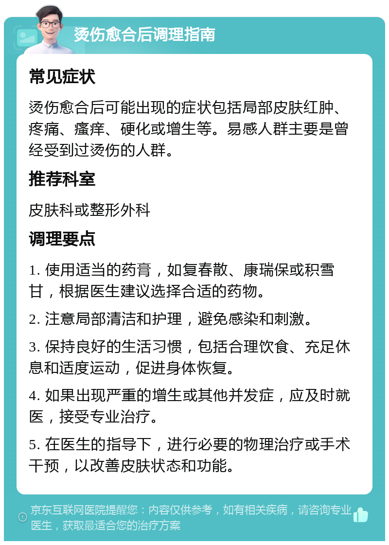 烫伤愈合后调理指南 常见症状 烫伤愈合后可能出现的症状包括局部皮肤红肿、疼痛、瘙痒、硬化或增生等。易感人群主要是曾经受到过烫伤的人群。 推荐科室 皮肤科或整形外科 调理要点 1. 使用适当的药膏，如复春散、康瑞保或积雪甘，根据医生建议选择合适的药物。 2. 注意局部清洁和护理，避免感染和刺激。 3. 保持良好的生活习惯，包括合理饮食、充足休息和适度运动，促进身体恢复。 4. 如果出现严重的增生或其他并发症，应及时就医，接受专业治疗。 5. 在医生的指导下，进行必要的物理治疗或手术干预，以改善皮肤状态和功能。