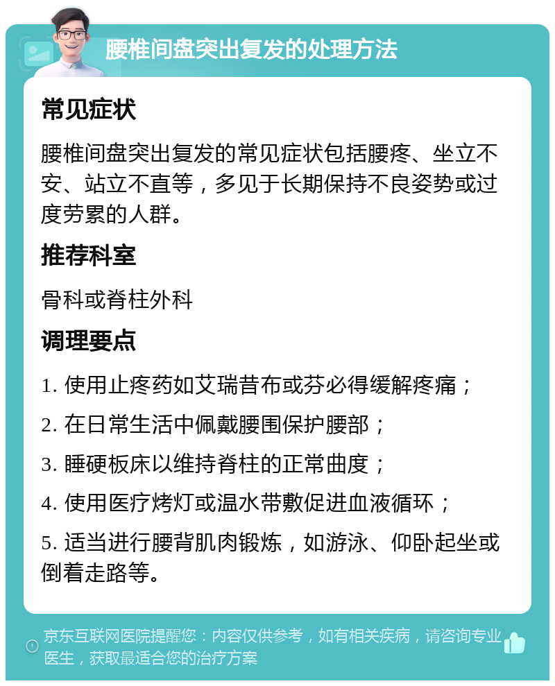 腰椎间盘突出复发的处理方法 常见症状 腰椎间盘突出复发的常见症状包括腰疼、坐立不安、站立不直等，多见于长期保持不良姿势或过度劳累的人群。 推荐科室 骨科或脊柱外科 调理要点 1. 使用止疼药如艾瑞昔布或芬必得缓解疼痛； 2. 在日常生活中佩戴腰围保护腰部； 3. 睡硬板床以维持脊柱的正常曲度； 4. 使用医疗烤灯或温水带敷促进血液循环； 5. 适当进行腰背肌肉锻炼，如游泳、仰卧起坐或倒着走路等。