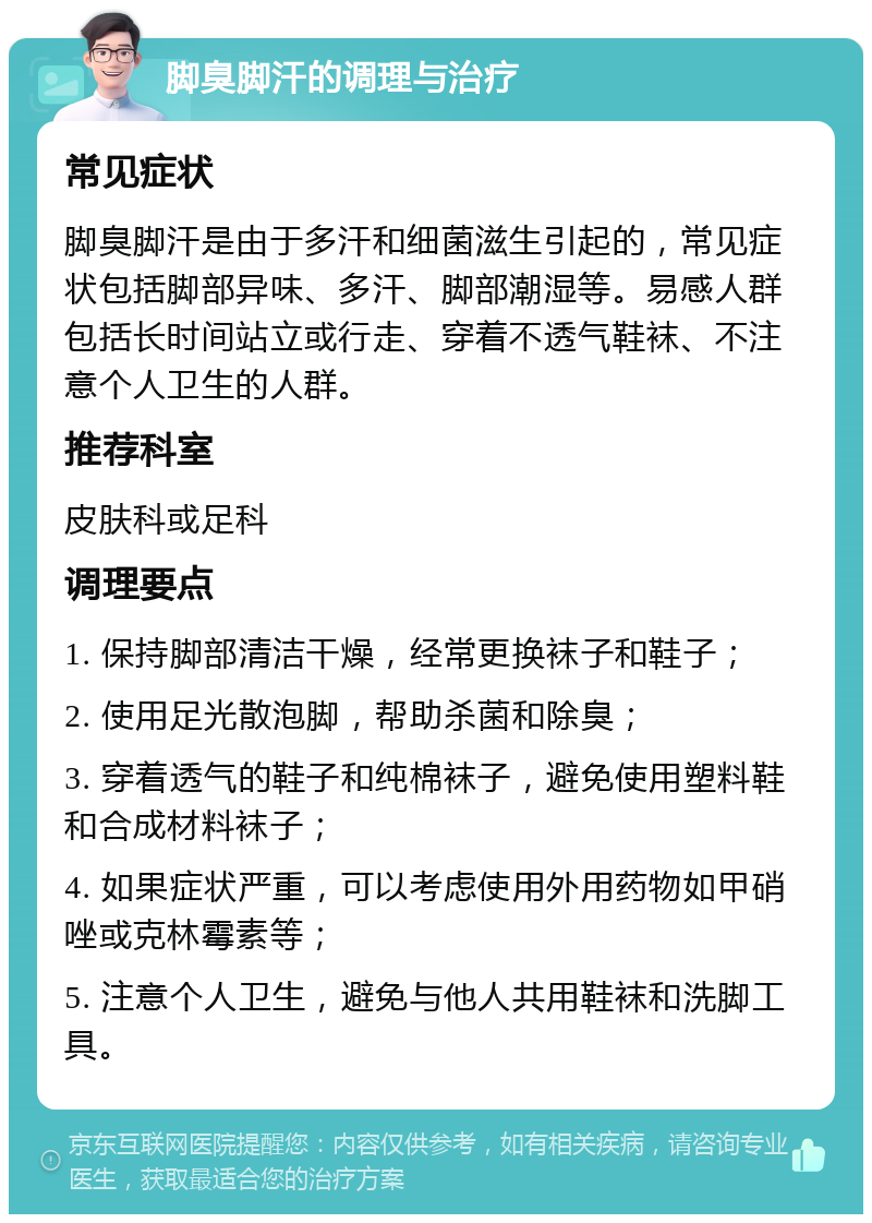 脚臭脚汗的调理与治疗 常见症状 脚臭脚汗是由于多汗和细菌滋生引起的，常见症状包括脚部异味、多汗、脚部潮湿等。易感人群包括长时间站立或行走、穿着不透气鞋袜、不注意个人卫生的人群。 推荐科室 皮肤科或足科 调理要点 1. 保持脚部清洁干燥，经常更换袜子和鞋子； 2. 使用足光散泡脚，帮助杀菌和除臭； 3. 穿着透气的鞋子和纯棉袜子，避免使用塑料鞋和合成材料袜子； 4. 如果症状严重，可以考虑使用外用药物如甲硝唑或克林霉素等； 5. 注意个人卫生，避免与他人共用鞋袜和洗脚工具。