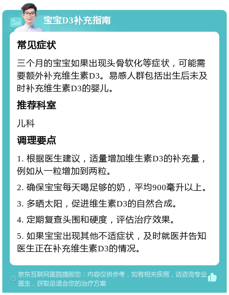 宝宝D3补充指南 常见症状 三个月的宝宝如果出现头骨软化等症状，可能需要额外补充维生素D3。易感人群包括出生后未及时补充维生素D3的婴儿。 推荐科室 儿科 调理要点 1. 根据医生建议，适量增加维生素D3的补充量，例如从一粒增加到两粒。 2. 确保宝宝每天喝足够的奶，平均900毫升以上。 3. 多晒太阳，促进维生素D3的自然合成。 4. 定期复查头围和硬度，评估治疗效果。 5. 如果宝宝出现其他不适症状，及时就医并告知医生正在补充维生素D3的情况。