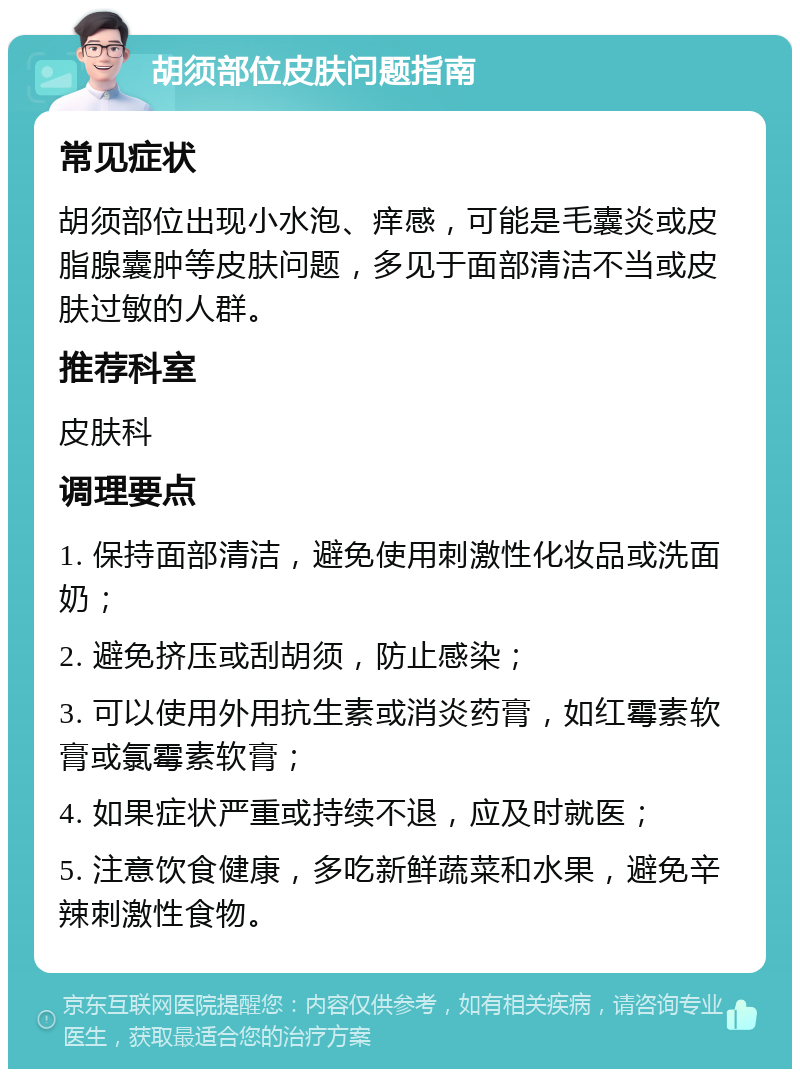 胡须部位皮肤问题指南 常见症状 胡须部位出现小水泡、痒感，可能是毛囊炎或皮脂腺囊肿等皮肤问题，多见于面部清洁不当或皮肤过敏的人群。 推荐科室 皮肤科 调理要点 1. 保持面部清洁，避免使用刺激性化妆品或洗面奶； 2. 避免挤压或刮胡须，防止感染； 3. 可以使用外用抗生素或消炎药膏，如红霉素软膏或氯霉素软膏； 4. 如果症状严重或持续不退，应及时就医； 5. 注意饮食健康，多吃新鲜蔬菜和水果，避免辛辣刺激性食物。