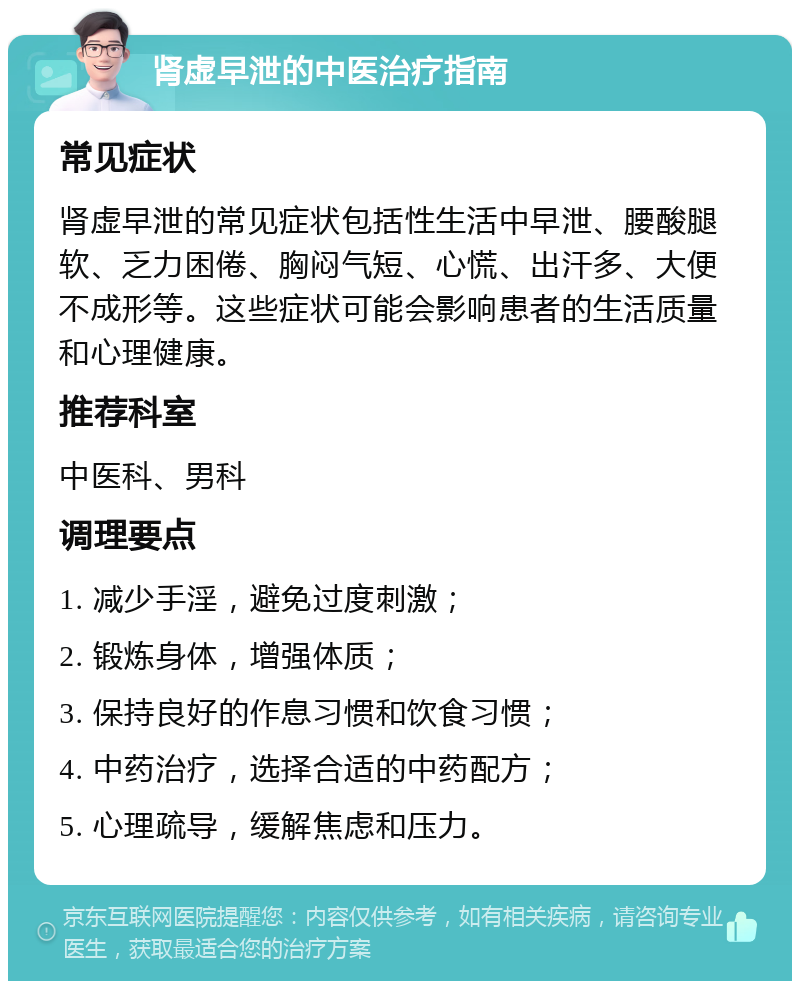 肾虚早泄的中医治疗指南 常见症状 肾虚早泄的常见症状包括性生活中早泄、腰酸腿软、乏力困倦、胸闷气短、心慌、出汗多、大便不成形等。这些症状可能会影响患者的生活质量和心理健康。 推荐科室 中医科、男科 调理要点 1. 减少手淫，避免过度刺激； 2. 锻炼身体，增强体质； 3. 保持良好的作息习惯和饮食习惯； 4. 中药治疗，选择合适的中药配方； 5. 心理疏导，缓解焦虑和压力。