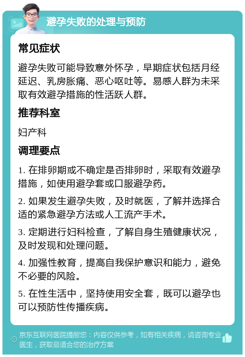 避孕失败的处理与预防 常见症状 避孕失败可能导致意外怀孕，早期症状包括月经延迟、乳房胀痛、恶心呕吐等。易感人群为未采取有效避孕措施的性活跃人群。 推荐科室 妇产科 调理要点 1. 在排卵期或不确定是否排卵时，采取有效避孕措施，如使用避孕套或口服避孕药。 2. 如果发生避孕失败，及时就医，了解并选择合适的紧急避孕方法或人工流产手术。 3. 定期进行妇科检查，了解自身生殖健康状况，及时发现和处理问题。 4. 加强性教育，提高自我保护意识和能力，避免不必要的风险。 5. 在性生活中，坚持使用安全套，既可以避孕也可以预防性传播疾病。