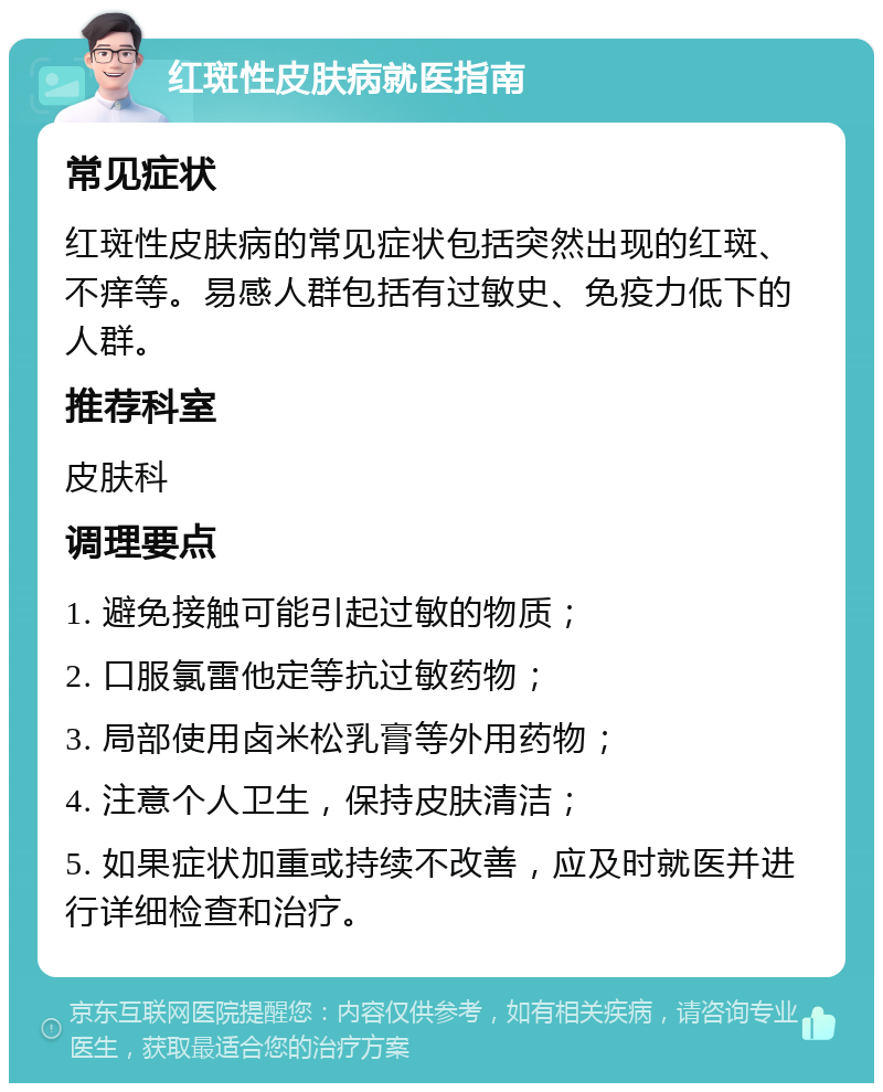 红斑性皮肤病就医指南 常见症状 红斑性皮肤病的常见症状包括突然出现的红斑、不痒等。易感人群包括有过敏史、免疫力低下的人群。 推荐科室 皮肤科 调理要点 1. 避免接触可能引起过敏的物质； 2. 口服氯雷他定等抗过敏药物； 3. 局部使用卤米松乳膏等外用药物； 4. 注意个人卫生，保持皮肤清洁； 5. 如果症状加重或持续不改善，应及时就医并进行详细检查和治疗。