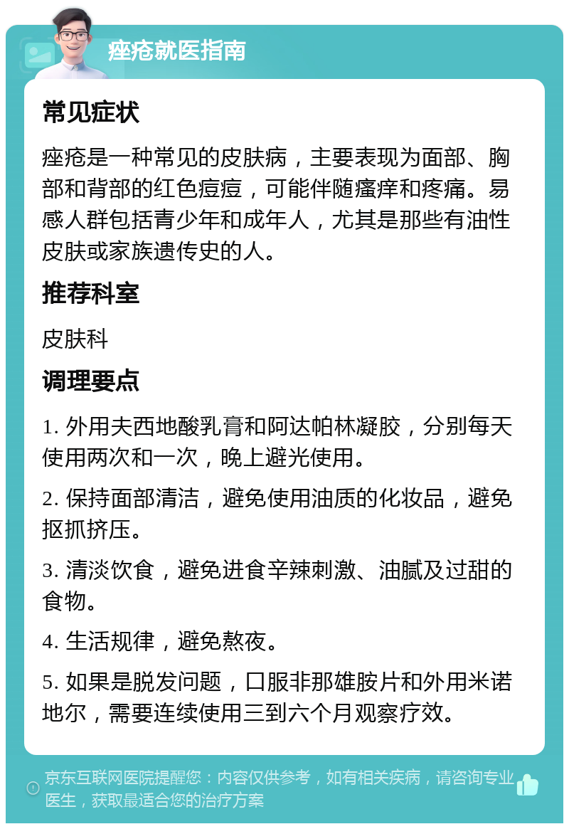 痤疮就医指南 常见症状 痤疮是一种常见的皮肤病，主要表现为面部、胸部和背部的红色痘痘，可能伴随瘙痒和疼痛。易感人群包括青少年和成年人，尤其是那些有油性皮肤或家族遗传史的人。 推荐科室 皮肤科 调理要点 1. 外用夫西地酸乳膏和阿达帕林凝胶，分别每天使用两次和一次，晚上避光使用。 2. 保持面部清洁，避免使用油质的化妆品，避免抠抓挤压。 3. 清淡饮食，避免进食辛辣刺激、油腻及过甜的食物。 4. 生活规律，避免熬夜。 5. 如果是脱发问题，口服非那雄胺片和外用米诺地尔，需要连续使用三到六个月观察疗效。