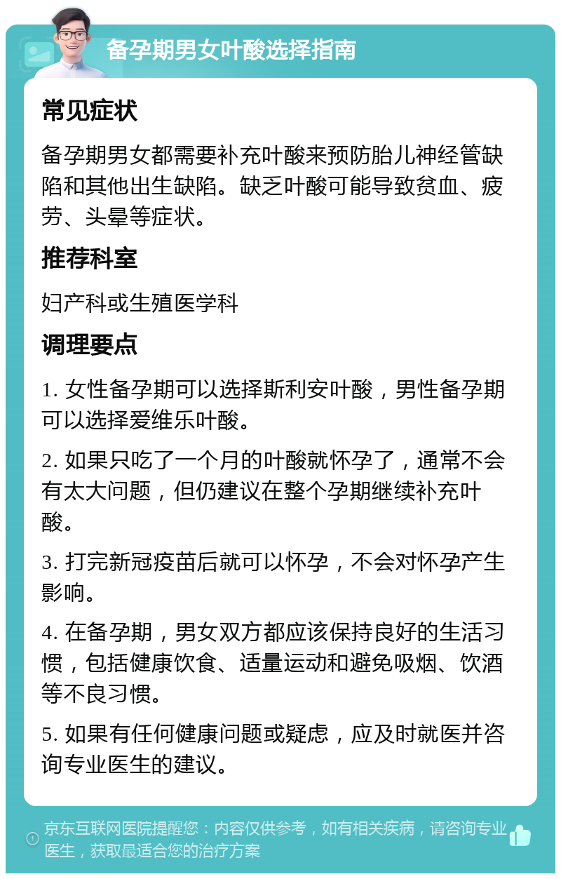 备孕期男女叶酸选择指南 常见症状 备孕期男女都需要补充叶酸来预防胎儿神经管缺陷和其他出生缺陷。缺乏叶酸可能导致贫血、疲劳、头晕等症状。 推荐科室 妇产科或生殖医学科 调理要点 1. 女性备孕期可以选择斯利安叶酸，男性备孕期可以选择爱维乐叶酸。 2. 如果只吃了一个月的叶酸就怀孕了，通常不会有太大问题，但仍建议在整个孕期继续补充叶酸。 3. 打完新冠疫苗后就可以怀孕，不会对怀孕产生影响。 4. 在备孕期，男女双方都应该保持良好的生活习惯，包括健康饮食、适量运动和避免吸烟、饮酒等不良习惯。 5. 如果有任何健康问题或疑虑，应及时就医并咨询专业医生的建议。