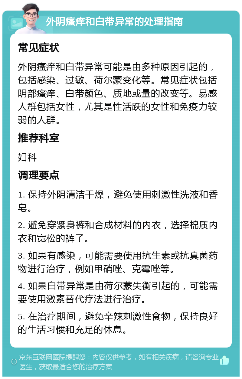 外阴瘙痒和白带异常的处理指南 常见症状 外阴瘙痒和白带异常可能是由多种原因引起的，包括感染、过敏、荷尔蒙变化等。常见症状包括阴部瘙痒、白带颜色、质地或量的改变等。易感人群包括女性，尤其是性活跃的女性和免疫力较弱的人群。 推荐科室 妇科 调理要点 1. 保持外阴清洁干燥，避免使用刺激性洗液和香皂。 2. 避免穿紧身裤和合成材料的内衣，选择棉质内衣和宽松的裤子。 3. 如果有感染，可能需要使用抗生素或抗真菌药物进行治疗，例如甲硝唑、克霉唑等。 4. 如果白带异常是由荷尔蒙失衡引起的，可能需要使用激素替代疗法进行治疗。 5. 在治疗期间，避免辛辣刺激性食物，保持良好的生活习惯和充足的休息。