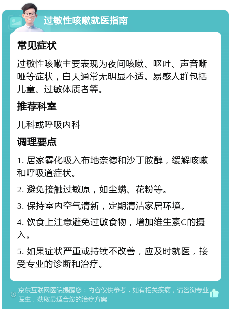 过敏性咳嗽就医指南 常见症状 过敏性咳嗽主要表现为夜间咳嗽、呕吐、声音嘶哑等症状，白天通常无明显不适。易感人群包括儿童、过敏体质者等。 推荐科室 儿科或呼吸内科 调理要点 1. 居家雾化吸入布地奈德和沙丁胺醇，缓解咳嗽和呼吸道症状。 2. 避免接触过敏原，如尘螨、花粉等。 3. 保持室内空气清新，定期清洁家居环境。 4. 饮食上注意避免过敏食物，增加维生素C的摄入。 5. 如果症状严重或持续不改善，应及时就医，接受专业的诊断和治疗。