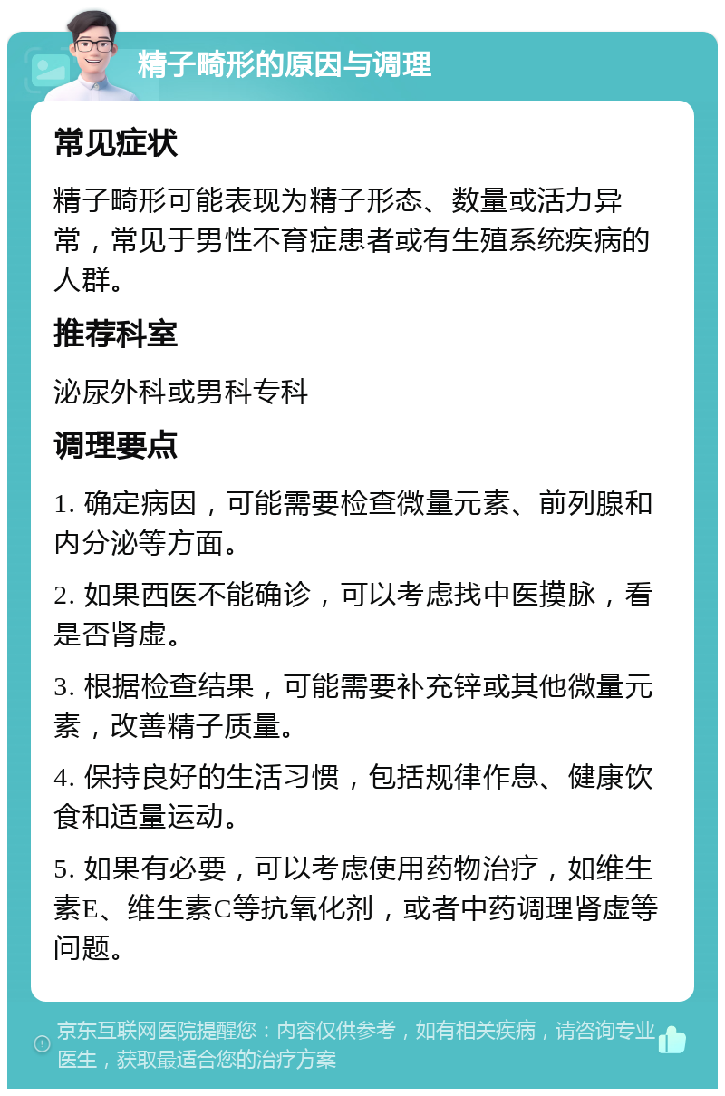 精子畸形的原因与调理 常见症状 精子畸形可能表现为精子形态、数量或活力异常，常见于男性不育症患者或有生殖系统疾病的人群。 推荐科室 泌尿外科或男科专科 调理要点 1. 确定病因，可能需要检查微量元素、前列腺和内分泌等方面。 2. 如果西医不能确诊，可以考虑找中医摸脉，看是否肾虚。 3. 根据检查结果，可能需要补充锌或其他微量元素，改善精子质量。 4. 保持良好的生活习惯，包括规律作息、健康饮食和适量运动。 5. 如果有必要，可以考虑使用药物治疗，如维生素E、维生素C等抗氧化剂，或者中药调理肾虚等问题。