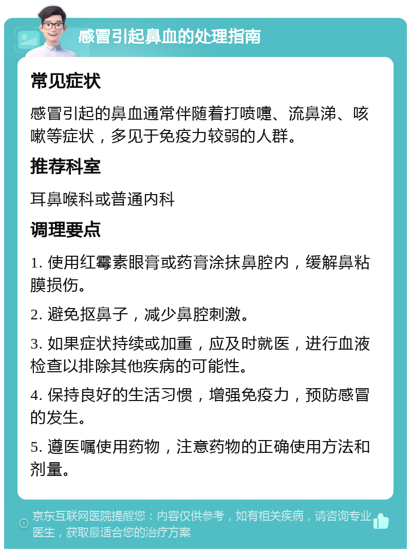 感冒引起鼻血的处理指南 常见症状 感冒引起的鼻血通常伴随着打喷嚏、流鼻涕、咳嗽等症状，多见于免疫力较弱的人群。 推荐科室 耳鼻喉科或普通内科 调理要点 1. 使用红霉素眼膏或药膏涂抹鼻腔内，缓解鼻粘膜损伤。 2. 避免抠鼻子，减少鼻腔刺激。 3. 如果症状持续或加重，应及时就医，进行血液检查以排除其他疾病的可能性。 4. 保持良好的生活习惯，增强免疫力，预防感冒的发生。 5. 遵医嘱使用药物，注意药物的正确使用方法和剂量。