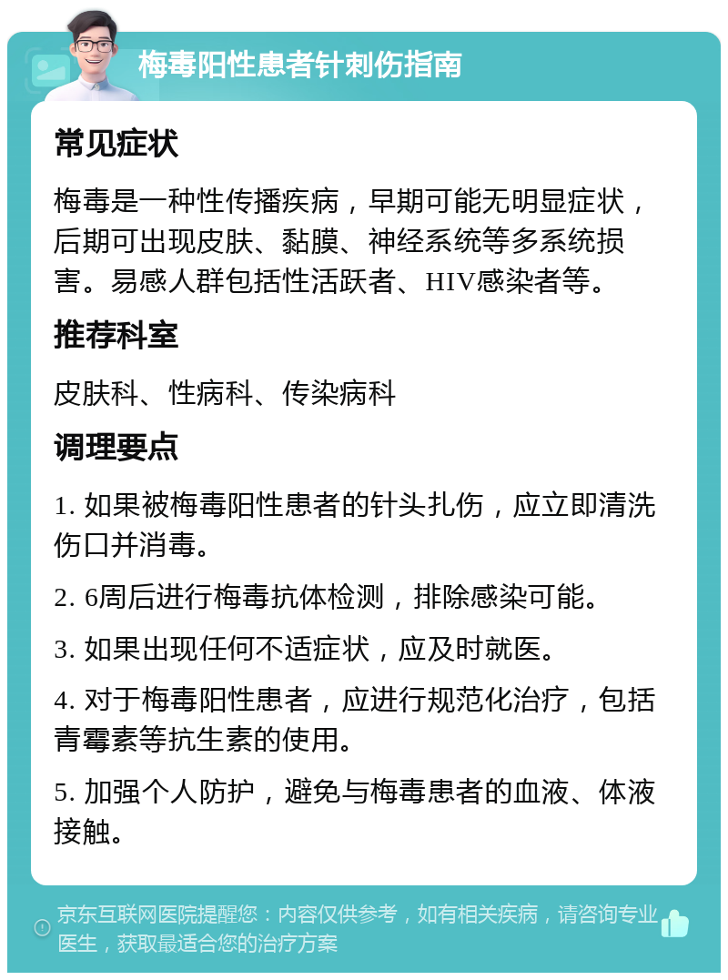 梅毒阳性患者针刺伤指南 常见症状 梅毒是一种性传播疾病，早期可能无明显症状，后期可出现皮肤、黏膜、神经系统等多系统损害。易感人群包括性活跃者、HIV感染者等。 推荐科室 皮肤科、性病科、传染病科 调理要点 1. 如果被梅毒阳性患者的针头扎伤，应立即清洗伤口并消毒。 2. 6周后进行梅毒抗体检测，排除感染可能。 3. 如果出现任何不适症状，应及时就医。 4. 对于梅毒阳性患者，应进行规范化治疗，包括青霉素等抗生素的使用。 5. 加强个人防护，避免与梅毒患者的血液、体液接触。