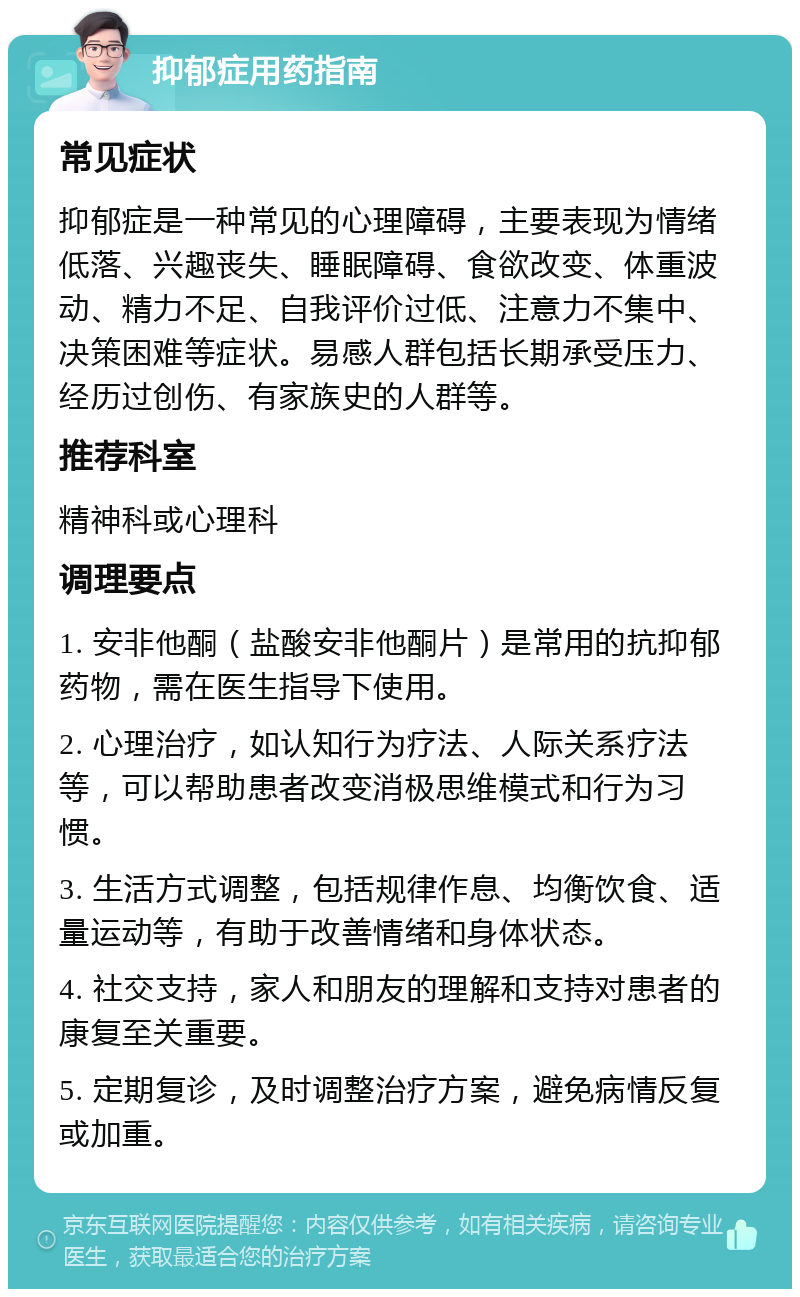 抑郁症用药指南 常见症状 抑郁症是一种常见的心理障碍，主要表现为情绪低落、兴趣丧失、睡眠障碍、食欲改变、体重波动、精力不足、自我评价过低、注意力不集中、决策困难等症状。易感人群包括长期承受压力、经历过创伤、有家族史的人群等。 推荐科室 精神科或心理科 调理要点 1. 安非他酮（盐酸安非他酮片）是常用的抗抑郁药物，需在医生指导下使用。 2. 心理治疗，如认知行为疗法、人际关系疗法等，可以帮助患者改变消极思维模式和行为习惯。 3. 生活方式调整，包括规律作息、均衡饮食、适量运动等，有助于改善情绪和身体状态。 4. 社交支持，家人和朋友的理解和支持对患者的康复至关重要。 5. 定期复诊，及时调整治疗方案，避免病情反复或加重。