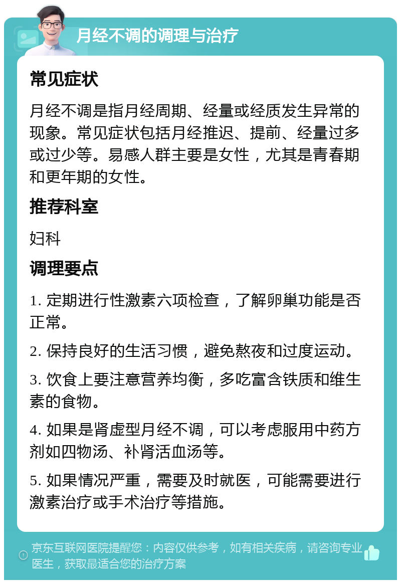 月经不调的调理与治疗 常见症状 月经不调是指月经周期、经量或经质发生异常的现象。常见症状包括月经推迟、提前、经量过多或过少等。易感人群主要是女性，尤其是青春期和更年期的女性。 推荐科室 妇科 调理要点 1. 定期进行性激素六项检查，了解卵巢功能是否正常。 2. 保持良好的生活习惯，避免熬夜和过度运动。 3. 饮食上要注意营养均衡，多吃富含铁质和维生素的食物。 4. 如果是肾虚型月经不调，可以考虑服用中药方剂如四物汤、补肾活血汤等。 5. 如果情况严重，需要及时就医，可能需要进行激素治疗或手术治疗等措施。