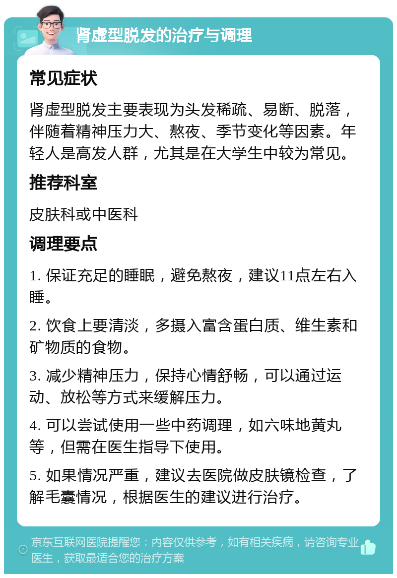 肾虚型脱发的治疗与调理 常见症状 肾虚型脱发主要表现为头发稀疏、易断、脱落，伴随着精神压力大、熬夜、季节变化等因素。年轻人是高发人群，尤其是在大学生中较为常见。 推荐科室 皮肤科或中医科 调理要点 1. 保证充足的睡眠，避免熬夜，建议11点左右入睡。 2. 饮食上要清淡，多摄入富含蛋白质、维生素和矿物质的食物。 3. 减少精神压力，保持心情舒畅，可以通过运动、放松等方式来缓解压力。 4. 可以尝试使用一些中药调理，如六味地黄丸等，但需在医生指导下使用。 5. 如果情况严重，建议去医院做皮肤镜检查，了解毛囊情况，根据医生的建议进行治疗。