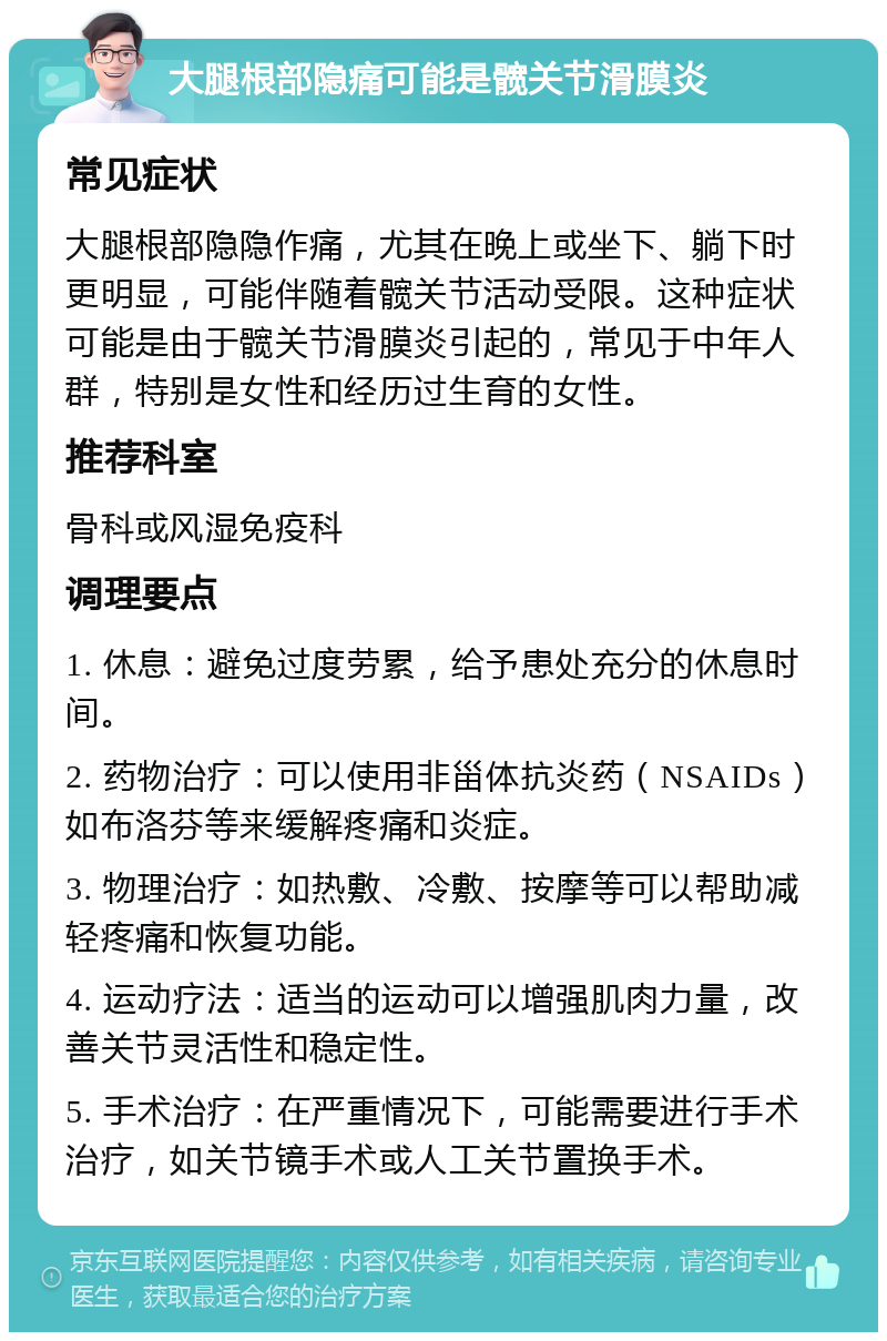 大腿根部隐痛可能是髋关节滑膜炎 常见症状 大腿根部隐隐作痛，尤其在晚上或坐下、躺下时更明显，可能伴随着髋关节活动受限。这种症状可能是由于髋关节滑膜炎引起的，常见于中年人群，特别是女性和经历过生育的女性。 推荐科室 骨科或风湿免疫科 调理要点 1. 休息：避免过度劳累，给予患处充分的休息时间。 2. 药物治疗：可以使用非甾体抗炎药（NSAIDs）如布洛芬等来缓解疼痛和炎症。 3. 物理治疗：如热敷、冷敷、按摩等可以帮助减轻疼痛和恢复功能。 4. 运动疗法：适当的运动可以增强肌肉力量，改善关节灵活性和稳定性。 5. 手术治疗：在严重情况下，可能需要进行手术治疗，如关节镜手术或人工关节置换手术。