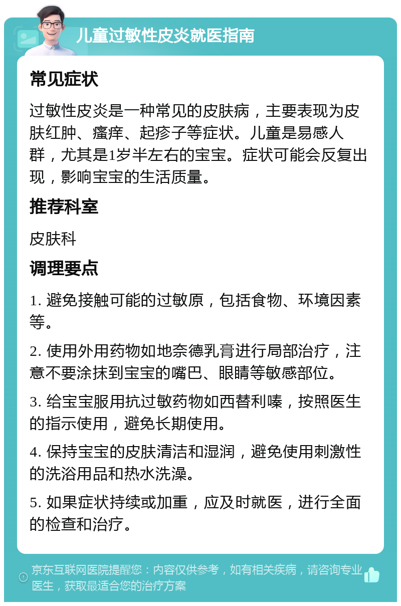 儿童过敏性皮炎就医指南 常见症状 过敏性皮炎是一种常见的皮肤病，主要表现为皮肤红肿、瘙痒、起疹子等症状。儿童是易感人群，尤其是1岁半左右的宝宝。症状可能会反复出现，影响宝宝的生活质量。 推荐科室 皮肤科 调理要点 1. 避免接触可能的过敏原，包括食物、环境因素等。 2. 使用外用药物如地奈德乳膏进行局部治疗，注意不要涂抹到宝宝的嘴巴、眼睛等敏感部位。 3. 给宝宝服用抗过敏药物如西替利嗪，按照医生的指示使用，避免长期使用。 4. 保持宝宝的皮肤清洁和湿润，避免使用刺激性的洗浴用品和热水洗澡。 5. 如果症状持续或加重，应及时就医，进行全面的检查和治疗。