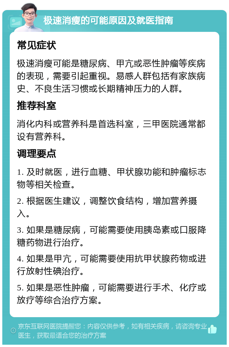 极速消瘦的可能原因及就医指南 常见症状 极速消瘦可能是糖尿病、甲亢或恶性肿瘤等疾病的表现，需要引起重视。易感人群包括有家族病史、不良生活习惯或长期精神压力的人群。 推荐科室 消化内科或营养科是首选科室，三甲医院通常都设有营养科。 调理要点 1. 及时就医，进行血糖、甲状腺功能和肿瘤标志物等相关检查。 2. 根据医生建议，调整饮食结构，增加营养摄入。 3. 如果是糖尿病，可能需要使用胰岛素或口服降糖药物进行治疗。 4. 如果是甲亢，可能需要使用抗甲状腺药物或进行放射性碘治疗。 5. 如果是恶性肿瘤，可能需要进行手术、化疗或放疗等综合治疗方案。