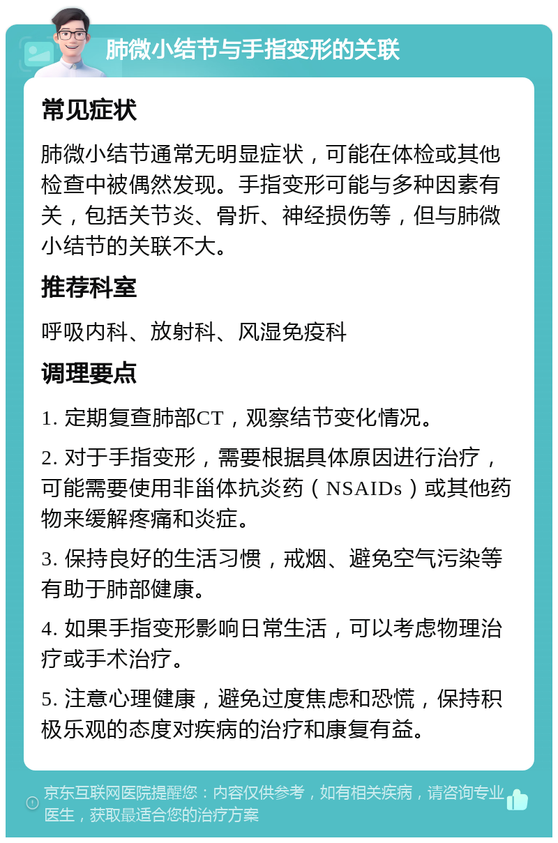 肺微小结节与手指变形的关联 常见症状 肺微小结节通常无明显症状，可能在体检或其他检查中被偶然发现。手指变形可能与多种因素有关，包括关节炎、骨折、神经损伤等，但与肺微小结节的关联不大。 推荐科室 呼吸内科、放射科、风湿免疫科 调理要点 1. 定期复查肺部CT，观察结节变化情况。 2. 对于手指变形，需要根据具体原因进行治疗，可能需要使用非甾体抗炎药（NSAIDs）或其他药物来缓解疼痛和炎症。 3. 保持良好的生活习惯，戒烟、避免空气污染等有助于肺部健康。 4. 如果手指变形影响日常生活，可以考虑物理治疗或手术治疗。 5. 注意心理健康，避免过度焦虑和恐慌，保持积极乐观的态度对疾病的治疗和康复有益。