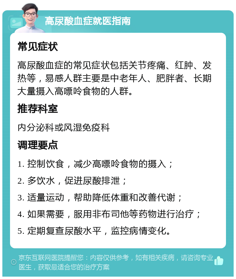 高尿酸血症就医指南 常见症状 高尿酸血症的常见症状包括关节疼痛、红肿、发热等，易感人群主要是中老年人、肥胖者、长期大量摄入高嘌呤食物的人群。 推荐科室 内分泌科或风湿免疫科 调理要点 1. 控制饮食，减少高嘌呤食物的摄入； 2. 多饮水，促进尿酸排泄； 3. 适量运动，帮助降低体重和改善代谢； 4. 如果需要，服用非布司他等药物进行治疗； 5. 定期复查尿酸水平，监控病情变化。