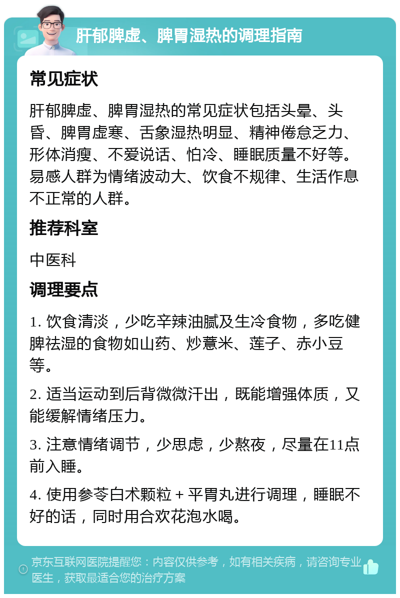 肝郁脾虚、脾胃湿热的调理指南 常见症状 肝郁脾虚、脾胃湿热的常见症状包括头晕、头昏、脾胃虚寒、舌象湿热明显、精神倦怠乏力、形体消瘦、不爱说话、怕冷、睡眠质量不好等。易感人群为情绪波动大、饮食不规律、生活作息不正常的人群。 推荐科室 中医科 调理要点 1. 饮食清淡，少吃辛辣油腻及生冷食物，多吃健脾祛湿的食物如山药、炒薏米、莲子、赤小豆等。 2. 适当运动到后背微微汗出，既能增强体质，又能缓解情绪压力。 3. 注意情绪调节，少思虑，少熬夜，尽量在11点前入睡。 4. 使用参苓白术颗粒＋平胃丸进行调理，睡眠不好的话，同时用合欢花泡水喝。