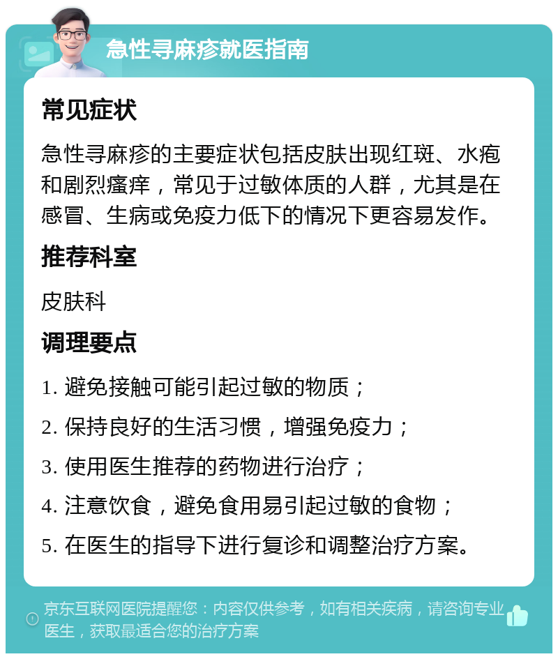 急性寻麻疹就医指南 常见症状 急性寻麻疹的主要症状包括皮肤出现红斑、水疱和剧烈瘙痒，常见于过敏体质的人群，尤其是在感冒、生病或免疫力低下的情况下更容易发作。 推荐科室 皮肤科 调理要点 1. 避免接触可能引起过敏的物质； 2. 保持良好的生活习惯，增强免疫力； 3. 使用医生推荐的药物进行治疗； 4. 注意饮食，避免食用易引起过敏的食物； 5. 在医生的指导下进行复诊和调整治疗方案。