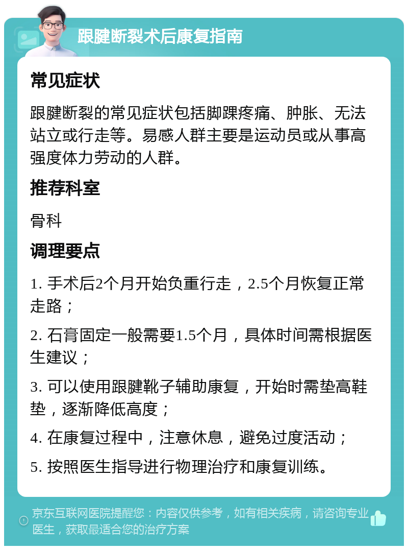 跟腱断裂术后康复指南 常见症状 跟腱断裂的常见症状包括脚踝疼痛、肿胀、无法站立或行走等。易感人群主要是运动员或从事高强度体力劳动的人群。 推荐科室 骨科 调理要点 1. 手术后2个月开始负重行走，2.5个月恢复正常走路； 2. 石膏固定一般需要1.5个月，具体时间需根据医生建议； 3. 可以使用跟腱靴子辅助康复，开始时需垫高鞋垫，逐渐降低高度； 4. 在康复过程中，注意休息，避免过度活动； 5. 按照医生指导进行物理治疗和康复训练。