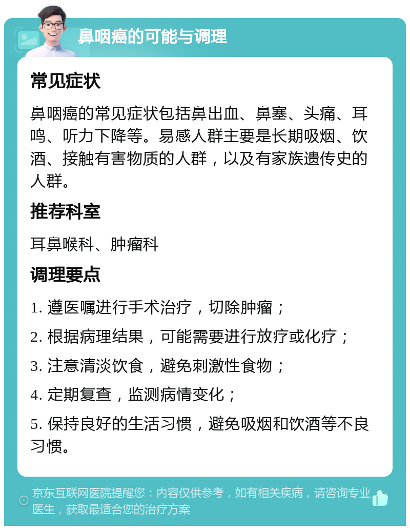 鼻咽癌的可能与调理 常见症状 鼻咽癌的常见症状包括鼻出血、鼻塞、头痛、耳鸣、听力下降等。易感人群主要是长期吸烟、饮酒、接触有害物质的人群，以及有家族遗传史的人群。 推荐科室 耳鼻喉科、肿瘤科 调理要点 1. 遵医嘱进行手术治疗，切除肿瘤； 2. 根据病理结果，可能需要进行放疗或化疗； 3. 注意清淡饮食，避免刺激性食物； 4. 定期复查，监测病情变化； 5. 保持良好的生活习惯，避免吸烟和饮酒等不良习惯。