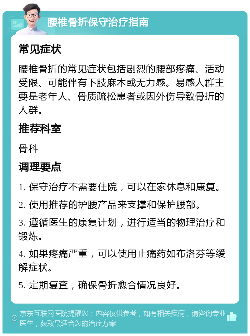 腰椎骨折保守治疗指南 常见症状 腰椎骨折的常见症状包括剧烈的腰部疼痛、活动受限、可能伴有下肢麻木或无力感。易感人群主要是老年人、骨质疏松患者或因外伤导致骨折的人群。 推荐科室 骨科 调理要点 1. 保守治疗不需要住院，可以在家休息和康复。 2. 使用推荐的护腰产品来支撑和保护腰部。 3. 遵循医生的康复计划，进行适当的物理治疗和锻炼。 4. 如果疼痛严重，可以使用止痛药如布洛芬等缓解症状。 5. 定期复查，确保骨折愈合情况良好。