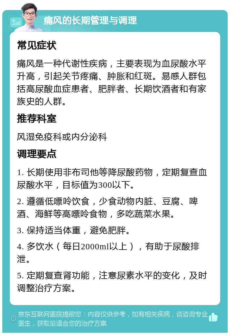 痛风的长期管理与调理 常见症状 痛风是一种代谢性疾病，主要表现为血尿酸水平升高，引起关节疼痛、肿胀和红斑。易感人群包括高尿酸血症患者、肥胖者、长期饮酒者和有家族史的人群。 推荐科室 风湿免疫科或内分泌科 调理要点 1. 长期使用非布司他等降尿酸药物，定期复查血尿酸水平，目标值为300以下。 2. 遵循低嘌呤饮食，少食动物内脏、豆腐、啤酒、海鲜等高嘌呤食物，多吃蔬菜水果。 3. 保持适当体重，避免肥胖。 4. 多饮水（每日2000ml以上），有助于尿酸排泄。 5. 定期复查肾功能，注意尿素水平的变化，及时调整治疗方案。