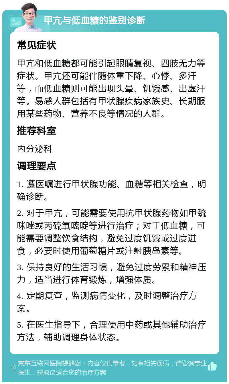 甲亢与低血糖的鉴别诊断 常见症状 甲亢和低血糖都可能引起眼睛复视、四肢无力等症状。甲亢还可能伴随体重下降、心悸、多汗等，而低血糖则可能出现头晕、饥饿感、出虚汗等。易感人群包括有甲状腺疾病家族史、长期服用某些药物、营养不良等情况的人群。 推荐科室 内分泌科 调理要点 1. 遵医嘱进行甲状腺功能、血糖等相关检查，明确诊断。 2. 对于甲亢，可能需要使用抗甲状腺药物如甲巯咪唑或丙硫氧嘧啶等进行治疗；对于低血糖，可能需要调整饮食结构，避免过度饥饿或过度进食，必要时使用葡萄糖片或注射胰岛素等。 3. 保持良好的生活习惯，避免过度劳累和精神压力，适当进行体育锻炼，增强体质。 4. 定期复查，监测病情变化，及时调整治疗方案。 5. 在医生指导下，合理使用中药或其他辅助治疗方法，辅助调理身体状态。