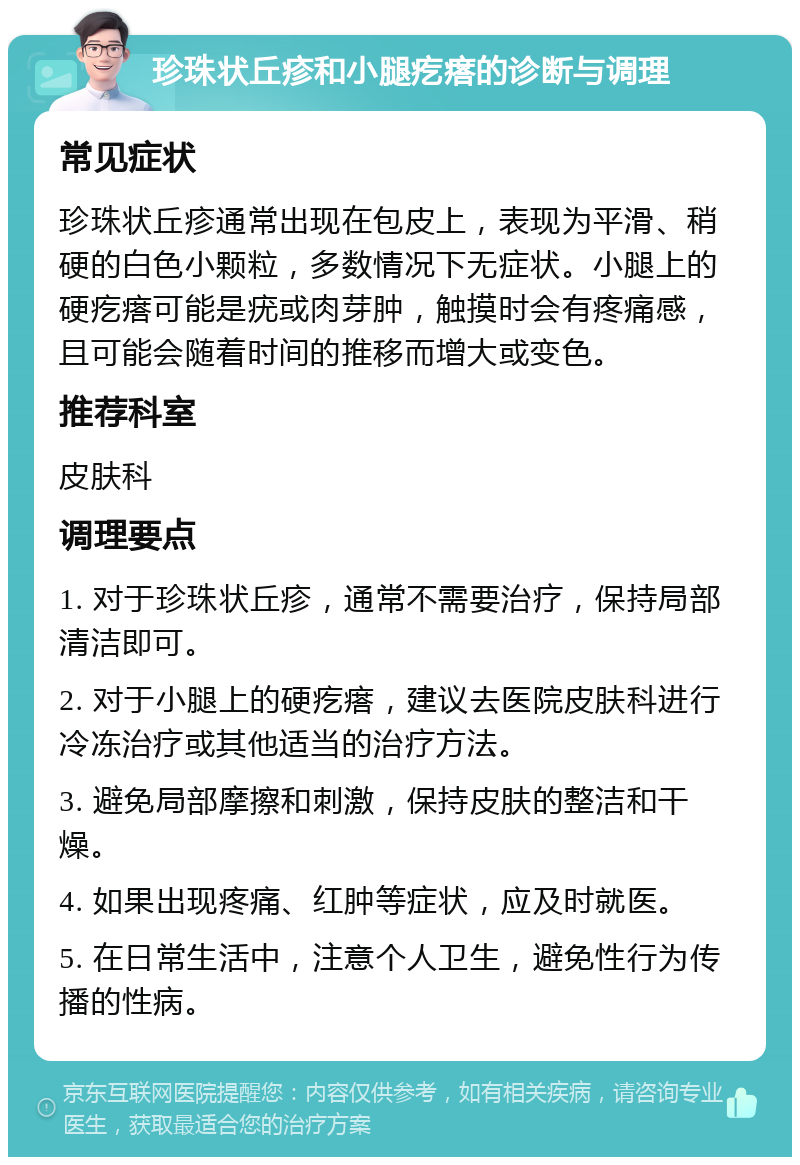 珍珠状丘疹和小腿疙瘩的诊断与调理 常见症状 珍珠状丘疹通常出现在包皮上，表现为平滑、稍硬的白色小颗粒，多数情况下无症状。小腿上的硬疙瘩可能是疣或肉芽肿，触摸时会有疼痛感，且可能会随着时间的推移而增大或变色。 推荐科室 皮肤科 调理要点 1. 对于珍珠状丘疹，通常不需要治疗，保持局部清洁即可。 2. 对于小腿上的硬疙瘩，建议去医院皮肤科进行冷冻治疗或其他适当的治疗方法。 3. 避免局部摩擦和刺激，保持皮肤的整洁和干燥。 4. 如果出现疼痛、红肿等症状，应及时就医。 5. 在日常生活中，注意个人卫生，避免性行为传播的性病。