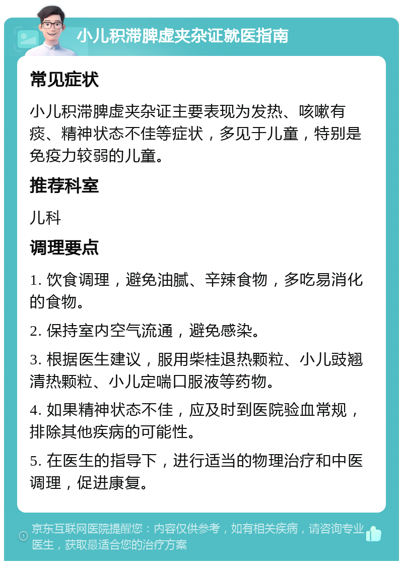 小儿积滞脾虚夹杂证就医指南 常见症状 小儿积滞脾虚夹杂证主要表现为发热、咳嗽有痰、精神状态不佳等症状，多见于儿童，特别是免疫力较弱的儿童。 推荐科室 儿科 调理要点 1. 饮食调理，避免油腻、辛辣食物，多吃易消化的食物。 2. 保持室内空气流通，避免感染。 3. 根据医生建议，服用柴桂退热颗粒、小儿豉翘清热颗粒、小儿定喘口服液等药物。 4. 如果精神状态不佳，应及时到医院验血常规，排除其他疾病的可能性。 5. 在医生的指导下，进行适当的物理治疗和中医调理，促进康复。