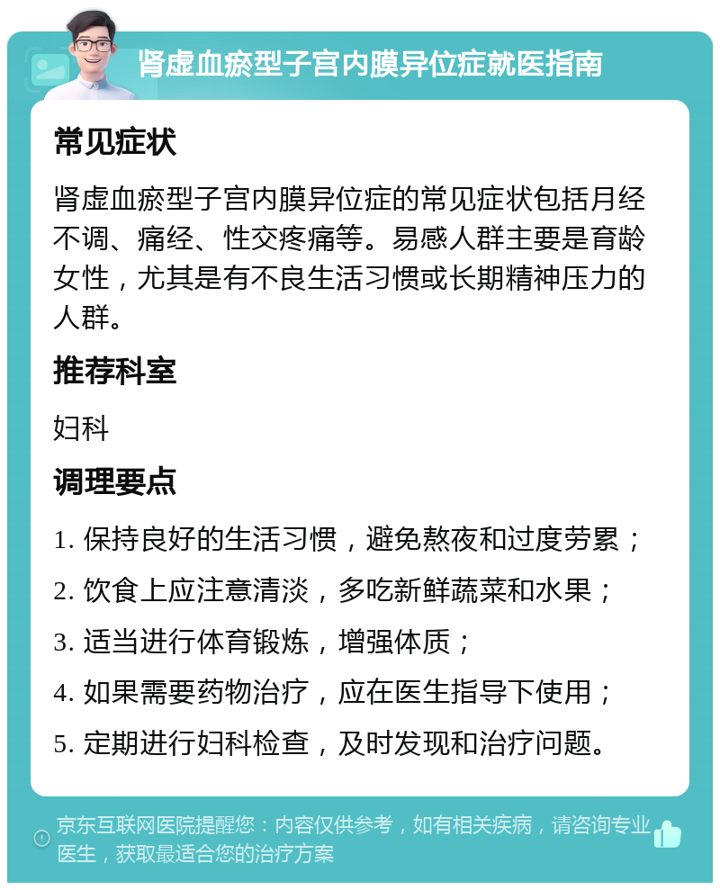 肾虚血瘀型子宫内膜异位症就医指南 常见症状 肾虚血瘀型子宫内膜异位症的常见症状包括月经不调、痛经、性交疼痛等。易感人群主要是育龄女性，尤其是有不良生活习惯或长期精神压力的人群。 推荐科室 妇科 调理要点 1. 保持良好的生活习惯，避免熬夜和过度劳累； 2. 饮食上应注意清淡，多吃新鲜蔬菜和水果； 3. 适当进行体育锻炼，增强体质； 4. 如果需要药物治疗，应在医生指导下使用； 5. 定期进行妇科检查，及时发现和治疗问题。