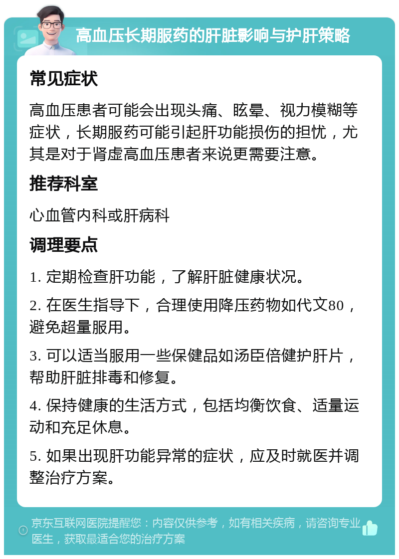 高血压长期服药的肝脏影响与护肝策略 常见症状 高血压患者可能会出现头痛、眩晕、视力模糊等症状，长期服药可能引起肝功能损伤的担忧，尤其是对于肾虚高血压患者来说更需要注意。 推荐科室 心血管内科或肝病科 调理要点 1. 定期检查肝功能，了解肝脏健康状况。 2. 在医生指导下，合理使用降压药物如代文80，避免超量服用。 3. 可以适当服用一些保健品如汤臣倍健护肝片，帮助肝脏排毒和修复。 4. 保持健康的生活方式，包括均衡饮食、适量运动和充足休息。 5. 如果出现肝功能异常的症状，应及时就医并调整治疗方案。