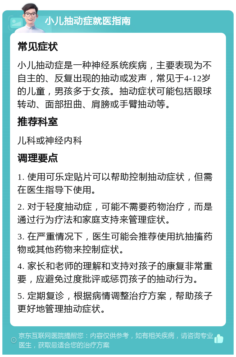 小儿抽动症就医指南 常见症状 小儿抽动症是一种神经系统疾病，主要表现为不自主的、反复出现的抽动或发声，常见于4-12岁的儿童，男孩多于女孩。抽动症状可能包括眼球转动、面部扭曲、肩膀或手臂抽动等。 推荐科室 儿科或神经内科 调理要点 1. 使用可乐定贴片可以帮助控制抽动症状，但需在医生指导下使用。 2. 对于轻度抽动症，可能不需要药物治疗，而是通过行为疗法和家庭支持来管理症状。 3. 在严重情况下，医生可能会推荐使用抗抽搐药物或其他药物来控制症状。 4. 家长和老师的理解和支持对孩子的康复非常重要，应避免过度批评或惩罚孩子的抽动行为。 5. 定期复诊，根据病情调整治疗方案，帮助孩子更好地管理抽动症状。