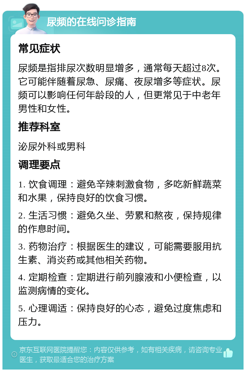 尿频的在线问诊指南 常见症状 尿频是指排尿次数明显增多，通常每天超过8次。它可能伴随着尿急、尿痛、夜尿增多等症状。尿频可以影响任何年龄段的人，但更常见于中老年男性和女性。 推荐科室 泌尿外科或男科 调理要点 1. 饮食调理：避免辛辣刺激食物，多吃新鲜蔬菜和水果，保持良好的饮食习惯。 2. 生活习惯：避免久坐、劳累和熬夜，保持规律的作息时间。 3. 药物治疗：根据医生的建议，可能需要服用抗生素、消炎药或其他相关药物。 4. 定期检查：定期进行前列腺液和小便检查，以监测病情的变化。 5. 心理调适：保持良好的心态，避免过度焦虑和压力。