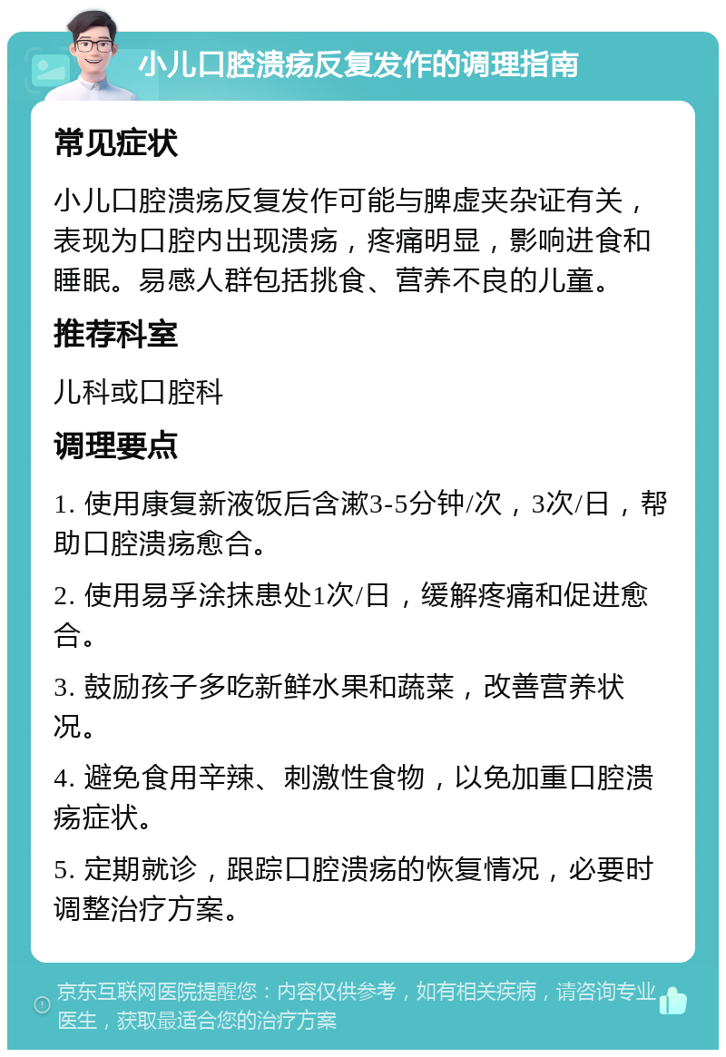 小儿口腔溃疡反复发作的调理指南 常见症状 小儿口腔溃疡反复发作可能与脾虚夹杂证有关，表现为口腔内出现溃疡，疼痛明显，影响进食和睡眠。易感人群包括挑食、营养不良的儿童。 推荐科室 儿科或口腔科 调理要点 1. 使用康复新液饭后含漱3-5分钟/次，3次/日，帮助口腔溃疡愈合。 2. 使用易孚涂抹患处1次/日，缓解疼痛和促进愈合。 3. 鼓励孩子多吃新鲜水果和蔬菜，改善营养状况。 4. 避免食用辛辣、刺激性食物，以免加重口腔溃疡症状。 5. 定期就诊，跟踪口腔溃疡的恢复情况，必要时调整治疗方案。