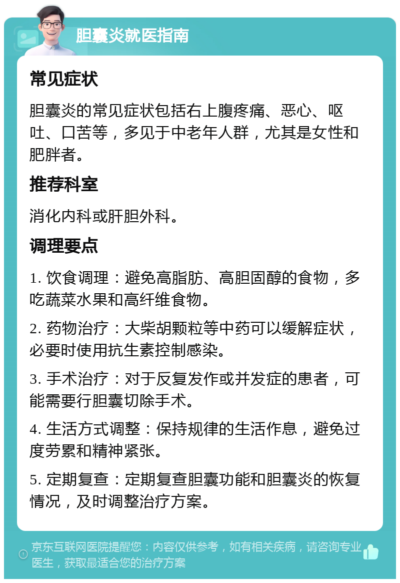 胆囊炎就医指南 常见症状 胆囊炎的常见症状包括右上腹疼痛、恶心、呕吐、口苦等，多见于中老年人群，尤其是女性和肥胖者。 推荐科室 消化内科或肝胆外科。 调理要点 1. 饮食调理：避免高脂肪、高胆固醇的食物，多吃蔬菜水果和高纤维食物。 2. 药物治疗：大柴胡颗粒等中药可以缓解症状，必要时使用抗生素控制感染。 3. 手术治疗：对于反复发作或并发症的患者，可能需要行胆囊切除手术。 4. 生活方式调整：保持规律的生活作息，避免过度劳累和精神紧张。 5. 定期复查：定期复查胆囊功能和胆囊炎的恢复情况，及时调整治疗方案。