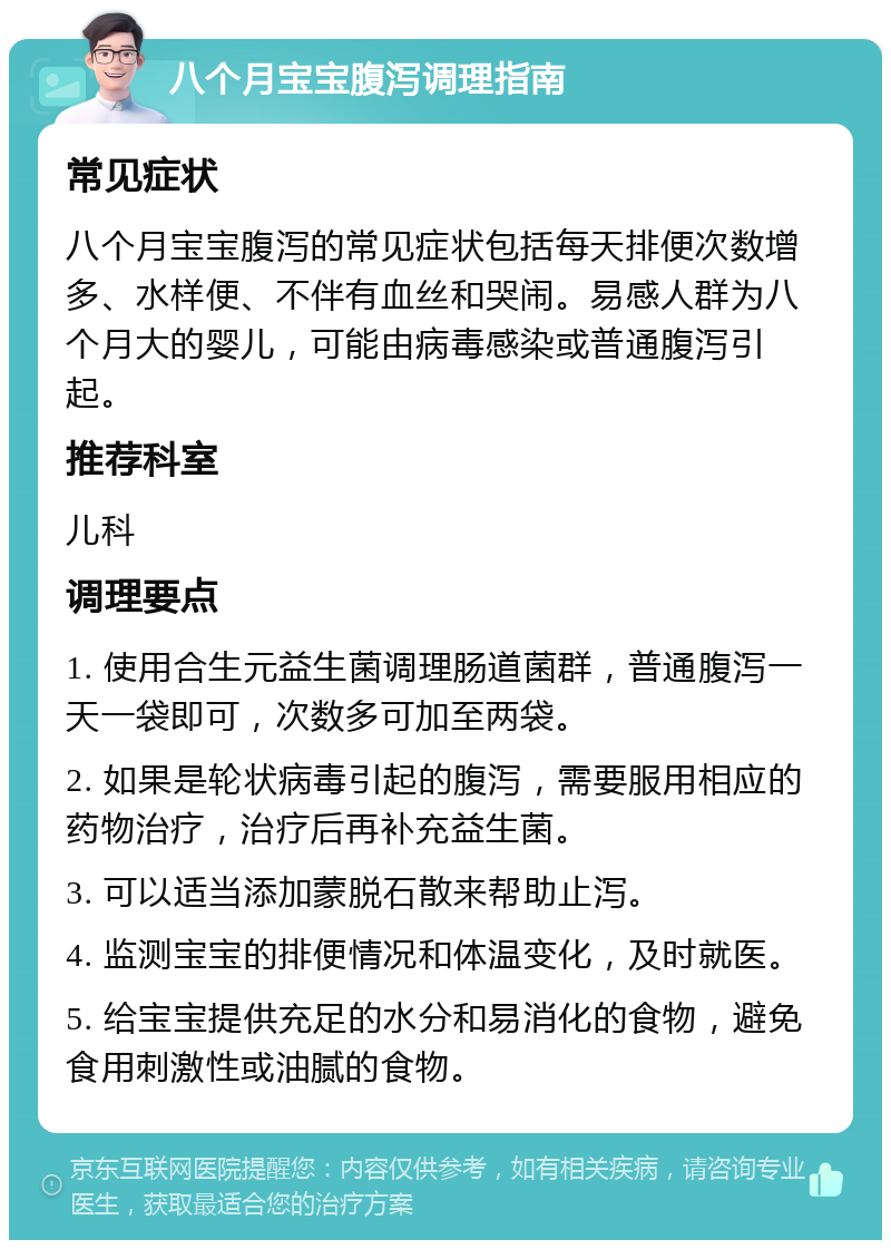 八个月宝宝腹泻调理指南 常见症状 八个月宝宝腹泻的常见症状包括每天排便次数增多、水样便、不伴有血丝和哭闹。易感人群为八个月大的婴儿，可能由病毒感染或普通腹泻引起。 推荐科室 儿科 调理要点 1. 使用合生元益生菌调理肠道菌群，普通腹泻一天一袋即可，次数多可加至两袋。 2. 如果是轮状病毒引起的腹泻，需要服用相应的药物治疗，治疗后再补充益生菌。 3. 可以适当添加蒙脱石散来帮助止泻。 4. 监测宝宝的排便情况和体温变化，及时就医。 5. 给宝宝提供充足的水分和易消化的食物，避免食用刺激性或油腻的食物。