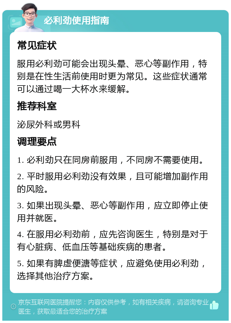 必利劲使用指南 常见症状 服用必利劲可能会出现头晕、恶心等副作用，特别是在性生活前使用时更为常见。这些症状通常可以通过喝一大杯水来缓解。 推荐科室 泌尿外科或男科 调理要点 1. 必利劲只在同房前服用，不同房不需要使用。 2. 平时服用必利劲没有效果，且可能增加副作用的风险。 3. 如果出现头晕、恶心等副作用，应立即停止使用并就医。 4. 在服用必利劲前，应先咨询医生，特别是对于有心脏病、低血压等基础疾病的患者。 5. 如果有脾虚便溏等症状，应避免使用必利劲，选择其他治疗方案。