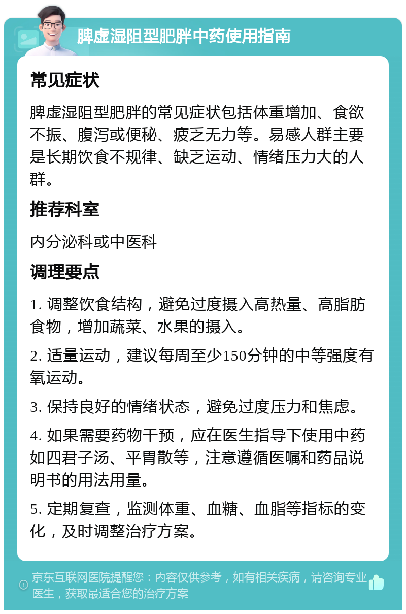 脾虚湿阻型肥胖中药使用指南 常见症状 脾虚湿阻型肥胖的常见症状包括体重增加、食欲不振、腹泻或便秘、疲乏无力等。易感人群主要是长期饮食不规律、缺乏运动、情绪压力大的人群。 推荐科室 内分泌科或中医科 调理要点 1. 调整饮食结构，避免过度摄入高热量、高脂肪食物，增加蔬菜、水果的摄入。 2. 适量运动，建议每周至少150分钟的中等强度有氧运动。 3. 保持良好的情绪状态，避免过度压力和焦虑。 4. 如果需要药物干预，应在医生指导下使用中药如四君子汤、平胃散等，注意遵循医嘱和药品说明书的用法用量。 5. 定期复查，监测体重、血糖、血脂等指标的变化，及时调整治疗方案。