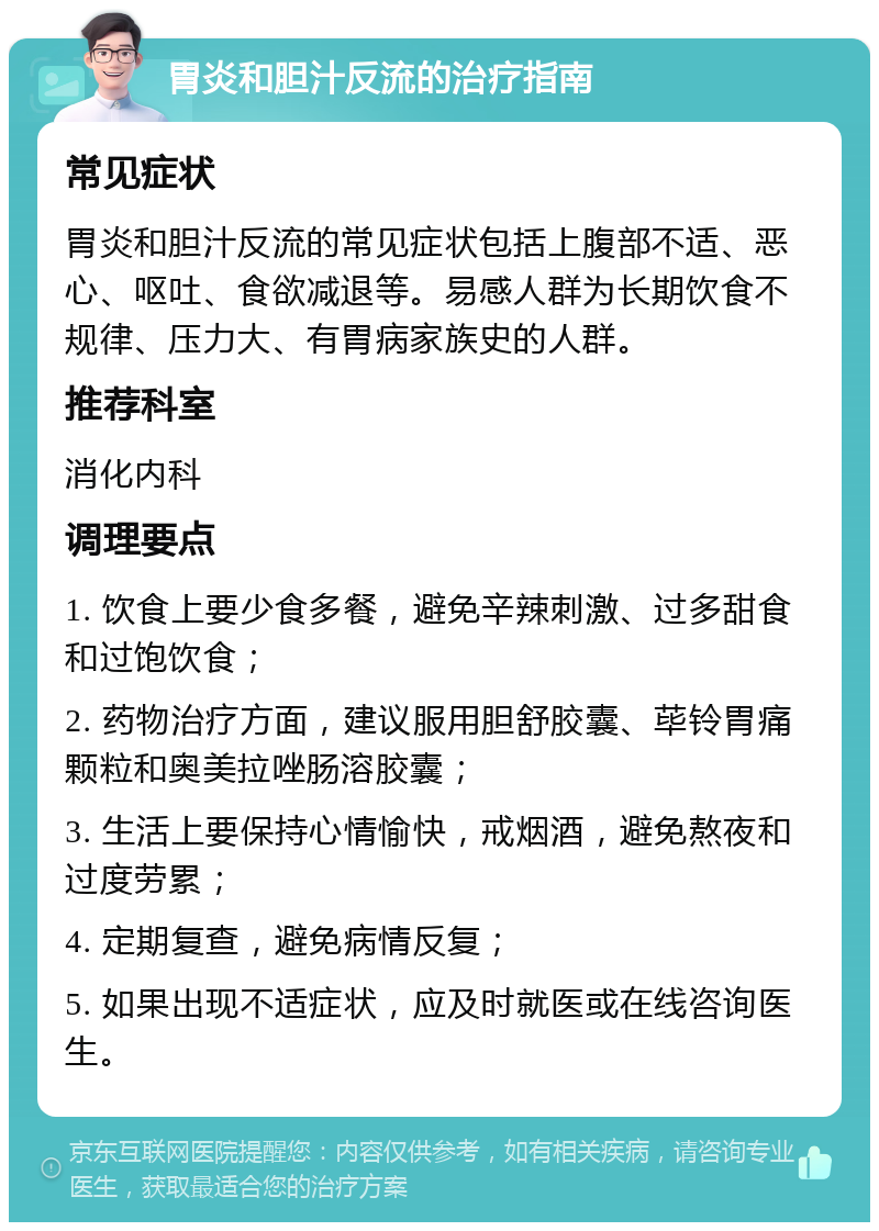 胃炎和胆汁反流的治疗指南 常见症状 胃炎和胆汁反流的常见症状包括上腹部不适、恶心、呕吐、食欲减退等。易感人群为长期饮食不规律、压力大、有胃病家族史的人群。 推荐科室 消化内科 调理要点 1. 饮食上要少食多餐，避免辛辣刺激、过多甜食和过饱饮食； 2. 药物治疗方面，建议服用胆舒胶囊、荜铃胃痛颗粒和奥美拉唑肠溶胶囊； 3. 生活上要保持心情愉快，戒烟酒，避免熬夜和过度劳累； 4. 定期复查，避免病情反复； 5. 如果出现不适症状，应及时就医或在线咨询医生。